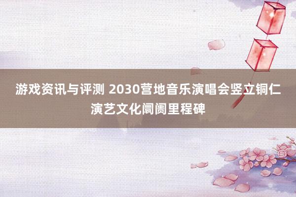 游戏资讯与评测 2030营地音乐演唱会竖立铜仁演艺文化阛阓里程碑