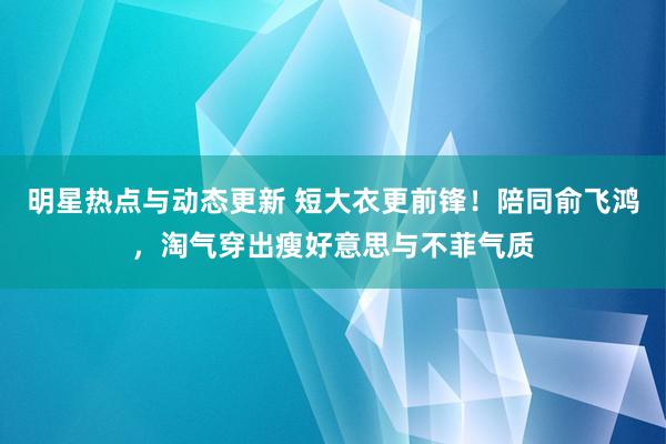 明星热点与动态更新 短大衣更前锋！陪同俞飞鸿，淘气穿出瘦好意思与不菲气质