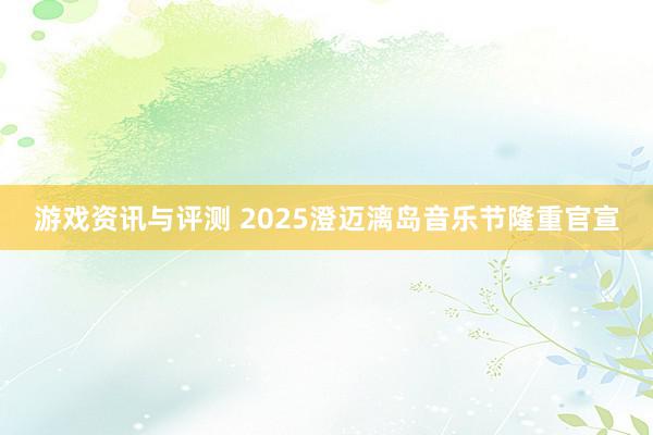 游戏资讯与评测 2025澄迈漓岛音乐节隆重官宣