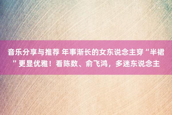 音乐分享与推荐 年事渐长的女东说念主穿“半裙”更显优雅！看陈数、俞飞鸿，多迷东说念主