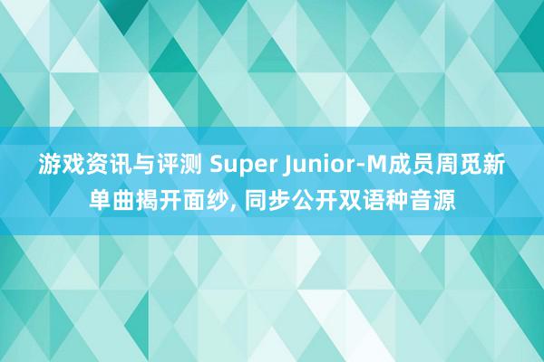 游戏资讯与评测 Super Junior-M成员周觅新单曲揭开面纱, 同步公开双语种音源