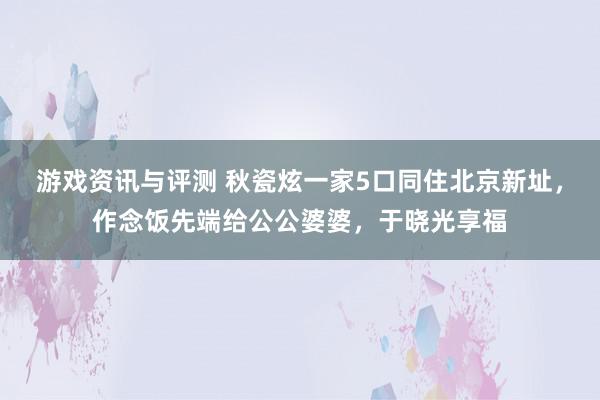 游戏资讯与评测 秋瓷炫一家5口同住北京新址，作念饭先端给公公婆婆，于晓光享福