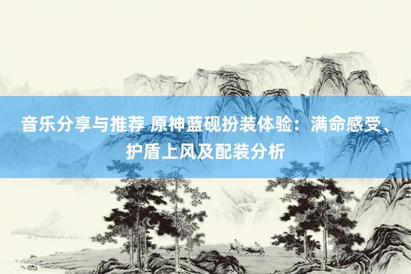 音乐分享与推荐 原神蓝砚扮装体验：满命感受、护盾上风及配装分析