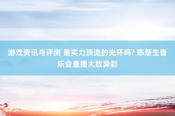 游戏资讯与评测 是实力顶流的光环吗? 陈楚生音乐会直播大放异彩