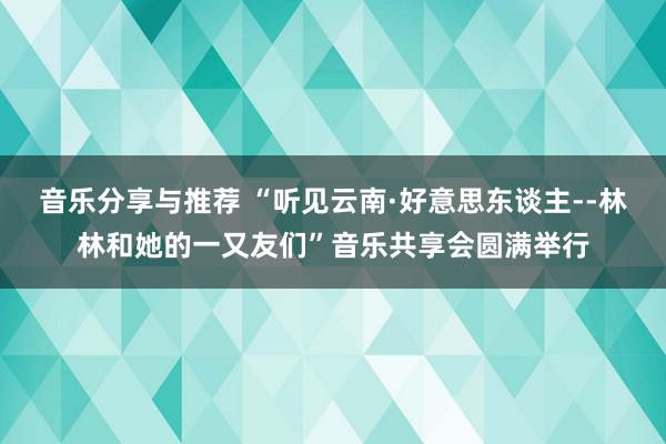 音乐分享与推荐 “听见云南·好意思东谈主--林林和她的一又友们”音乐共享会圆满举行