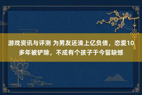 游戏资讯与评测 为男友还清上亿负债，恋爱10多年被铲除，不成有个孩子于今留缺憾