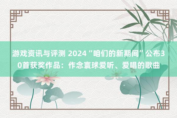 游戏资讯与评测 2024“咱们的新期间”公布30首获奖作品：作念寰球爱听、爱唱的歌曲