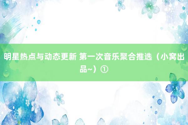 明星热点与动态更新 第一次音乐聚合推选（小窝出品~）①