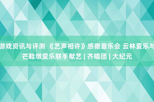 游戏资讯与评测 《艺声相许》感德音乐会 云林爱乐与芒鞋墩爱乐联手献艺 | 齐唱团 | 大纪元