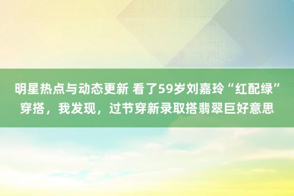 明星热点与动态更新 看了59岁刘嘉玲“红配绿”穿搭，我发现，过节穿新录取搭翡翠巨好意思