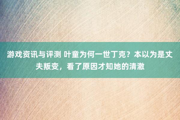 游戏资讯与评测 叶童为何一世丁克？本以为是丈夫叛变，看了原因才知她的清澈