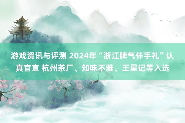 游戏资讯与评测 2024年“浙江脾气伴手礼”认真官宣 杭州茶厂、知味不雅、王星记等入选