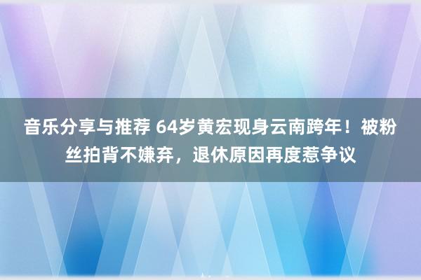 音乐分享与推荐 64岁黄宏现身云南跨年！被粉丝拍背不嫌弃，退休原因再度惹争议