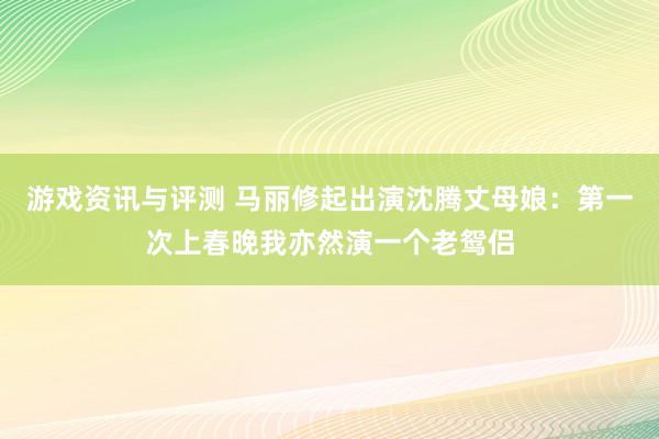 游戏资讯与评测 马丽修起出演沈腾丈母娘：第一次上春晚我亦然演一个老鸳侣