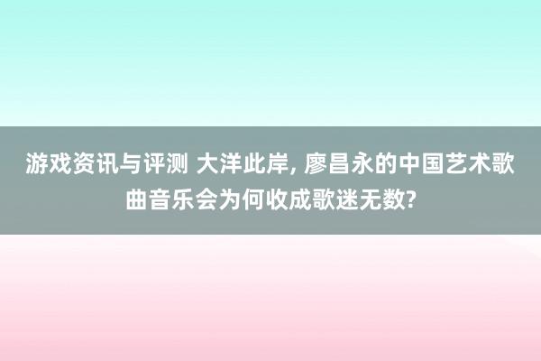 游戏资讯与评测 大洋此岸, 廖昌永的中国艺术歌曲音乐会为何收成歌迷无数?