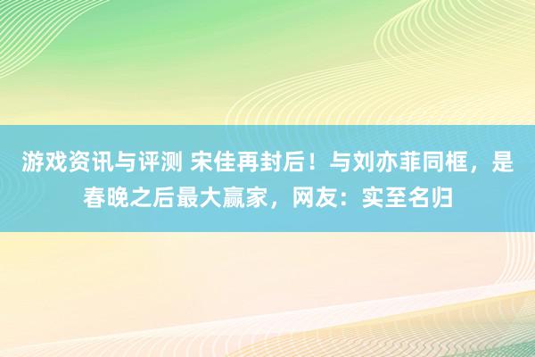 游戏资讯与评测 宋佳再封后！与刘亦菲同框，是春晚之后最大赢家，网友：实至名归