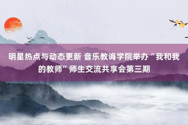 明星热点与动态更新 音乐教诲学院举办“我和我的教师”师生交流共享会第三期