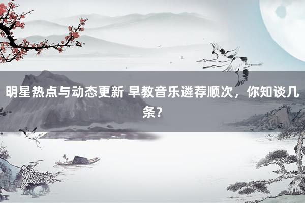 明星热点与动态更新 早教音乐遴荐顺次，你知谈几条？