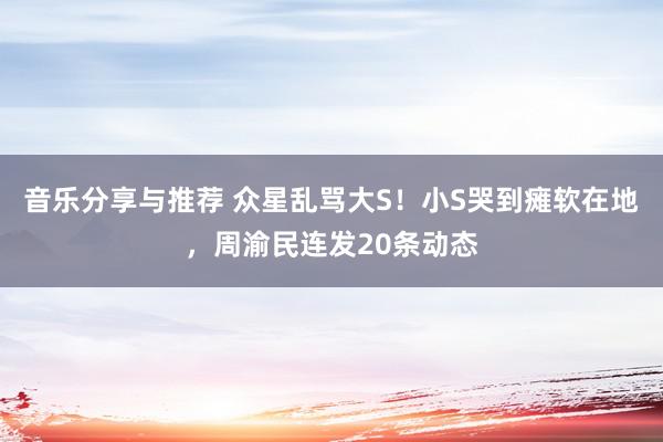 音乐分享与推荐 众星乱骂大S！小S哭到瘫软在地，周渝民连发20条动态