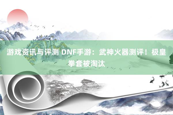 游戏资讯与评测 DNF手游：武神火器测评！极皇拳套被淘汰