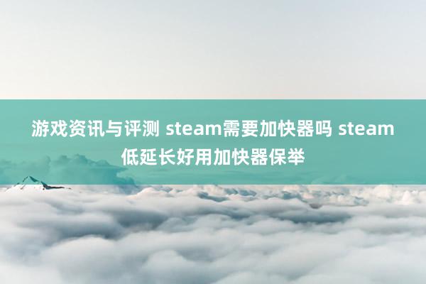 游戏资讯与评测 steam需要加快器吗 steam低延长好用加快器保举