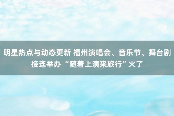 明星热点与动态更新 福州演唱会、音乐节、舞台剧接连举办 “随着上演来旅行”火了