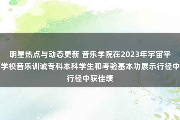 明星热点与动态更新 音乐学院在2023年宇宙平庸高档学校音乐训诫专科本科学生和考验基本功展示行径中获佳绩