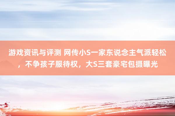 游戏资讯与评测 网传小S一家东说念主气派轻松，不争孩子服待权，大S三套豪宅包摄曝光