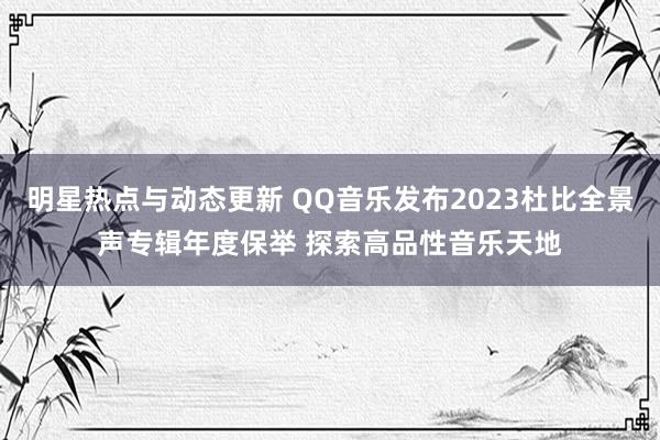 明星热点与动态更新 QQ音乐发布2023杜比全景声专辑年度保举 探索高品性音乐天地