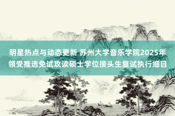 明星热点与动态更新 苏州大学音乐学院2025年领受推选免试攻读硕士学位接头生复试执行细目