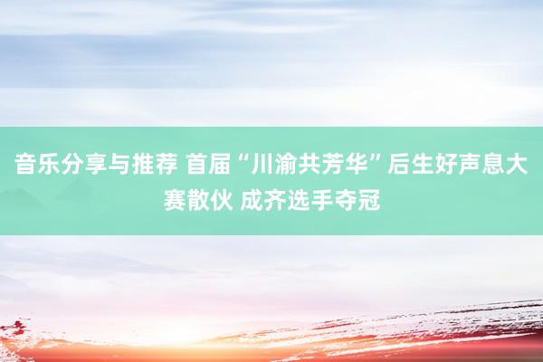 音乐分享与推荐 首届“川渝共芳华”后生好声息大赛散伙 成齐选手夺冠