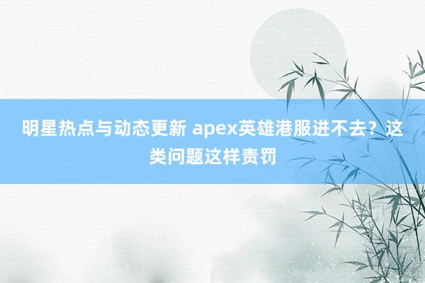 明星热点与动态更新 apex英雄港服进不去？这类问题这样责罚