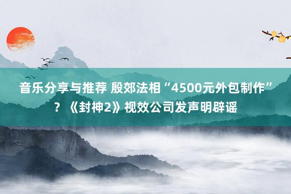 音乐分享与推荐 殷郊法相“4500元外包制作”？《封神2》视效公司发声明辟谣