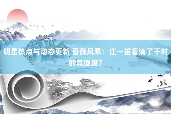 明星热点与动态更新 蔷薇风暴：江一笛看清了于时的真面庞？