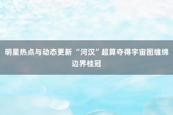 明星热点与动态更新 “河汉”超算夺得宇宙图缠绵边界桂冠