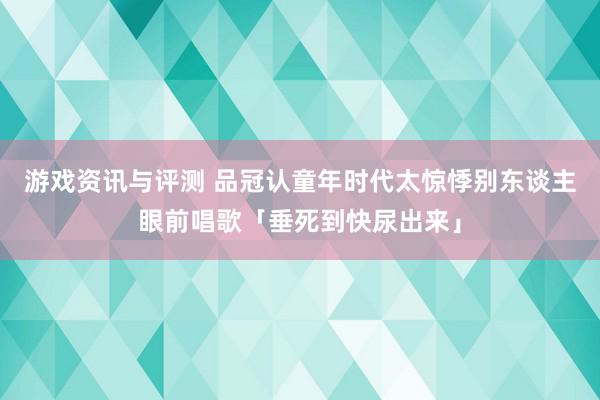 游戏资讯与评测 品冠认童年时代太惊悸　别东谈主眼前唱歌「垂死到快尿出来」