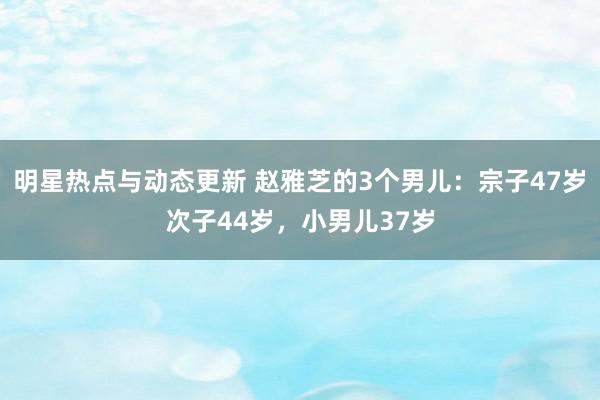 明星热点与动态更新 赵雅芝的3个男儿：宗子47岁次子44岁，小男儿37岁