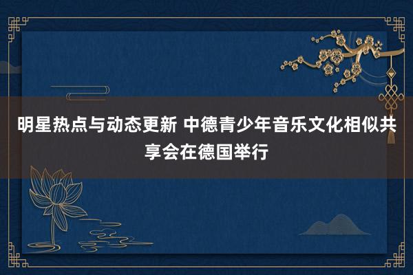 明星热点与动态更新 中德青少年音乐文化相似共享会在德国举行