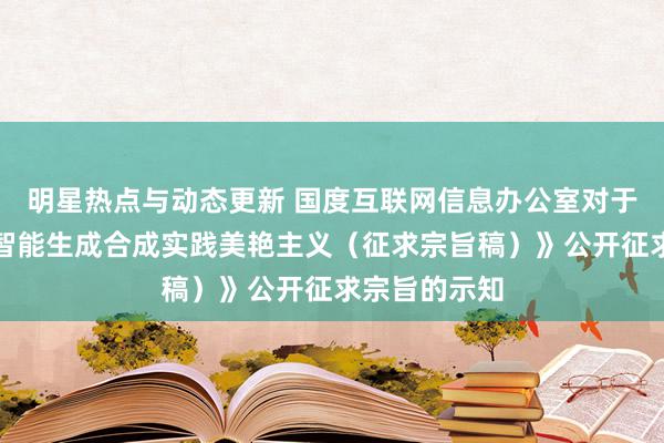 明星热点与动态更新 国度互联网信息办公室对于《东谈主工智能生成合成实践美艳主义（征求宗旨稿）》公开征求宗旨的示知