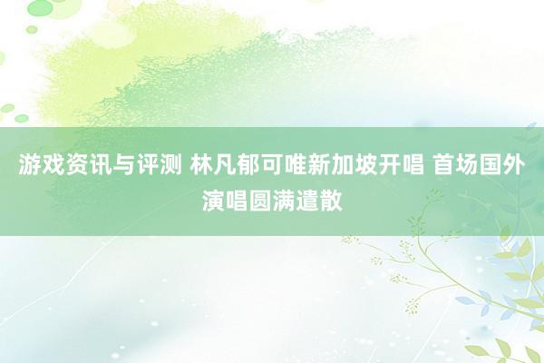 游戏资讯与评测 林凡郁可唯新加坡开唱 首场国外演唱圆满遣散