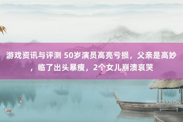 游戏资讯与评测 50岁演员高亮亏损，父亲是高妙，临了出头暴瘦，2个女儿崩溃哀哭