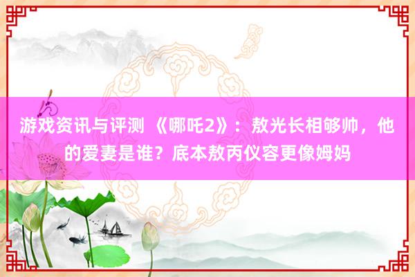 游戏资讯与评测 《哪吒2》：敖光长相够帅，他的爱妻是谁？底本敖丙仪容更像姆妈