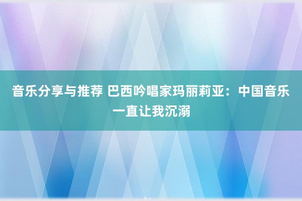 音乐分享与推荐 巴西吟唱家玛丽莉亚：中国音乐一直让我沉溺