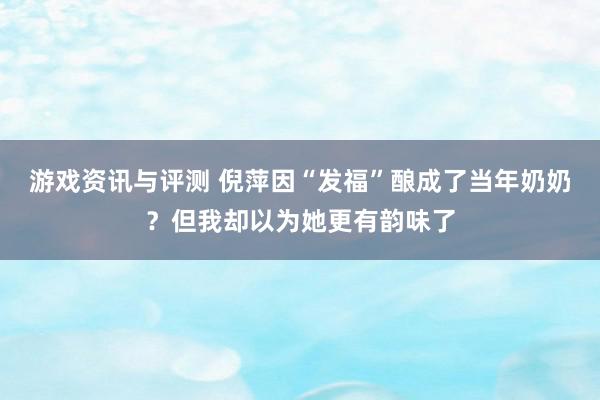 游戏资讯与评测 倪萍因“发福”酿成了当年奶奶？但我却以为她更有韵味了