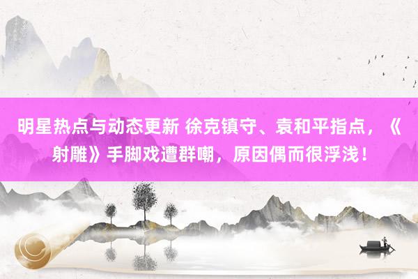 明星热点与动态更新 徐克镇守、袁和平指点，《射雕》手脚戏遭群嘲，原因偶而很浮浅！