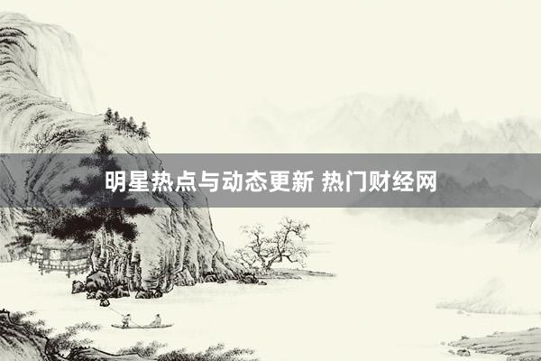 明星热点与动态更新 热门财经网