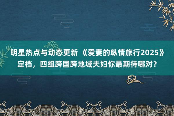 明星热点与动态更新 《爱妻的纵情旅行2025》定档，四组跨国跨地域夫妇你最期待哪对？