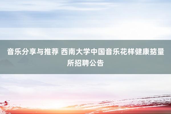 音乐分享与推荐 西南大学中国音乐花样健康掂量所招聘公告