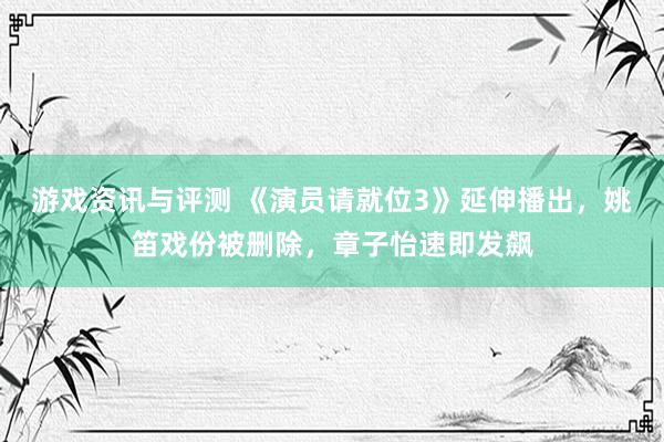 游戏资讯与评测 《演员请就位3》延伸播出，姚笛戏份被删除，章子怡速即发飙