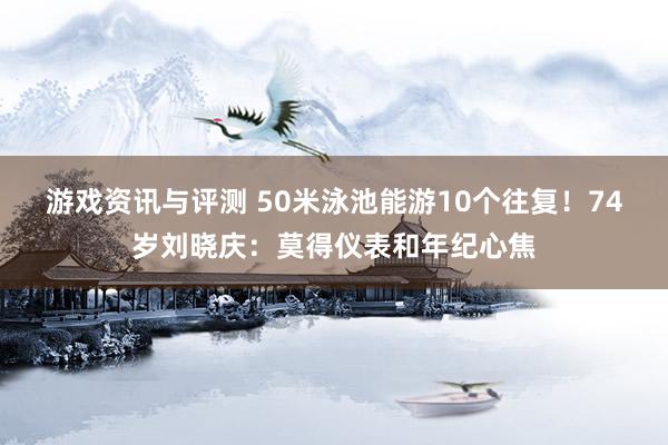 游戏资讯与评测 50米泳池能游10个往复！74岁刘晓庆：莫得仪表和年纪心焦